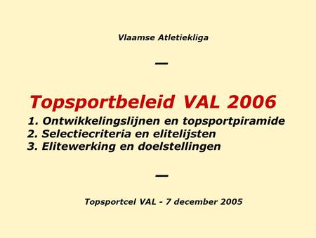 Vlaamse Atletiekliga _ Topsportbeleid VAL 2006 1. Ontwikkelingslijnen en topsportpiramide 2. Selectiecriteria en elitelijsten 3. Elitewerking en doelstellingen.