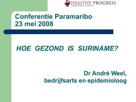 Conferentie Paramaribo 23 mei 2008 HOE GEZOND IS SURINAME? Dr André Weel, bedrijfsarts en epidemioloog.