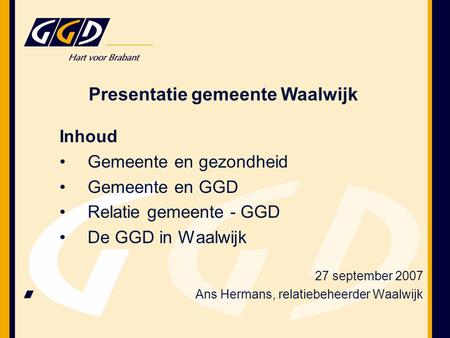 Presentatie gemeente Waalwijk Inhoud Gemeente en gezondheid Gemeente en GGD Relatie gemeente - GGD De GGD in Waalwijk 27 september 2007 Ans Hermans, relatiebeheerder.