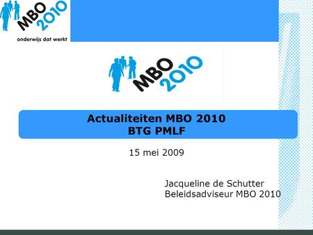 Actualiteiten MBO 2010 BTG PMLF 15 mei 2009 Jacqueline de Schutter Beleidsadviseur MBO 2010.