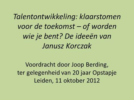Talentontwikkeling: klaarstomen voor de toekomst – of worden wie je bent? De ideeën van Janusz Korczak Voordracht door Joop Berding, ter gelegenheid van.