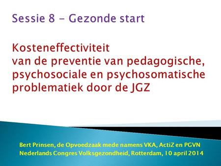 Sessie 8 - Gezonde start Kosteneffectiviteit van de preventie van pedagogische, psychosociale en psychosomatische problematiek door de JGZ Bert Prinsen,