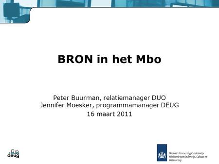 BRON in het Mbo Peter Buurman, relatiemanager DUO Jennifer Moesker, programmamanager DEUG 16 maart 2011.