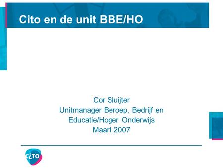 Cito en de unit BBE/HO Cor Sluijter Unitmanager Beroep, Bedrijf en Educatie/Hoger Onderwijs Maart 2007.