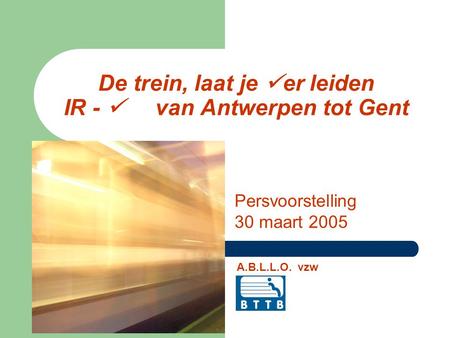 De trein, laat je er leiden IR - van Antwerpen tot Gent Persvoorstelling 30 maart 2005 A.B.L.L.O. vzw.