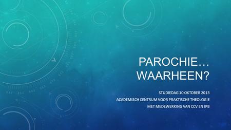 PAROCHIE… WAARHEEN? STUDIEDAG 10 OKTOBER 2013 ACADEMISCH CENTRUM VOOR PRAKTISCHE THEOLOGIE MET MEDEWERKING VAN CCV EN IPB.