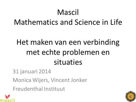 Mascil Mathematics and Science in Life Het maken van een verbinding met echte problemen en situaties 31 januari 2014 Monica Wijers, Vincent Jonker Freudenthal.