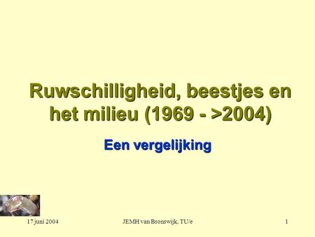 17 juni 2004JEMH van Bronswijk, TU/e1 Ruwschilligheid, beestjes en het milieu (1969 - >2004) Een vergelijking.