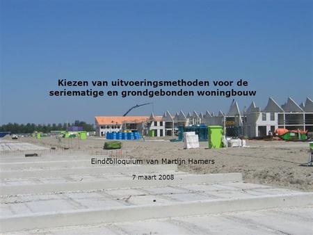 Kiezen van uitvoeringsmethoden voor de seriematige en grondgebonden woningbouw Eindcolloquium van Martijn Hamers 7 maart 2008.