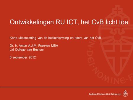 Ontwikkelingen RU ICT, het CvB licht toe Korte uiteenzetting van de besluitvorming en koers van het CvB Dr. Ir. Anton A.J.M. Franken MBA Lid College van.