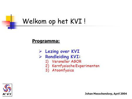 Welkom op het KVI ! Programma:  Lezing over KVI  Rondleiding KVI: 1)Versneller AGOR 2)Kernfysische Experimenten 3)Atoomfysica Johan Messchendorp, April.