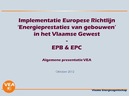 Versie juni 2012 Implementatie Europese Richtlijn ‘Energieprestaties van gebouwen’ in het Vlaamse Gewest - EPB & EPC Algemene presentatie VEA Oktober.