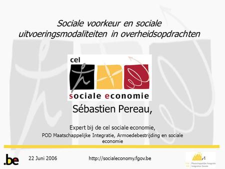 22 Juni 2006http://socialeconomy.fgov.be 1 Sociale voorkeur en sociale uitvoeringsmodaliteiten in overheidsopdrachten Sébastien Pereau, Expert bij de cel.