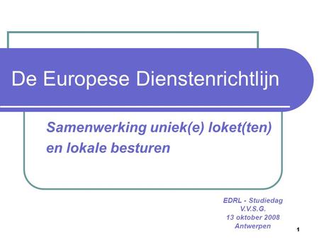 1 De Europese Dienstenrichtlijn Samenwerking uniek(e) loket(ten) en lokale besturen EDRL - Studiedag V.V.S.G. 13 oktober 2008 Antwerpen.