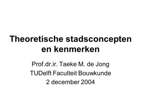 Theoretische stadsconcepten en kenmerken Prof.dr.ir. Taeke M. de Jong TUDelft Faculteit Bouwkunde 2 december 2004.
