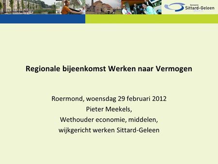 Regionale bijeenkomst Werken naar Vermogen Roermond, woensdag 29 februari 2012 Pieter Meekels, Wethouder economie, middelen, wijkgericht werken Sittard-Geleen.