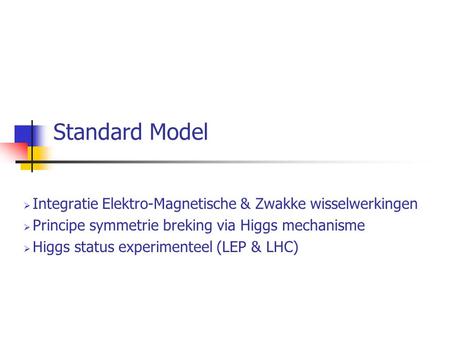 Standard Model  Integratie Elektro-Magnetische & Zwakke wisselwerkingen  Principe symmetrie breking via Higgs mechanisme  Higgs status experimenteel.