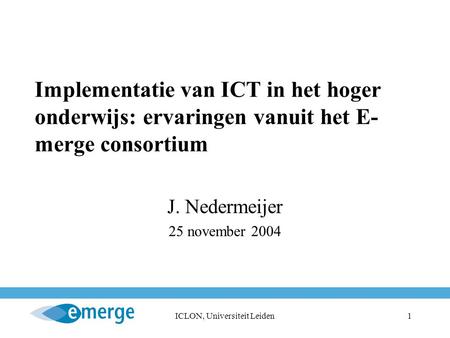 ICLON, Universiteit Leiden1 Implementatie van ICT in het hoger onderwijs: ervaringen vanuit het E- merge consortium J. Nedermeijer 25 november 2004.