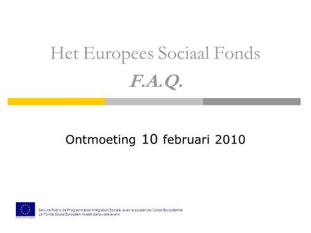 Het Europees Sociaal Fonds F.A.Q. Ontmoeting 10 februari 2010 Service Public de Programmation Int é gration Sociale, avec le soutien de l ’ Union Europ.
