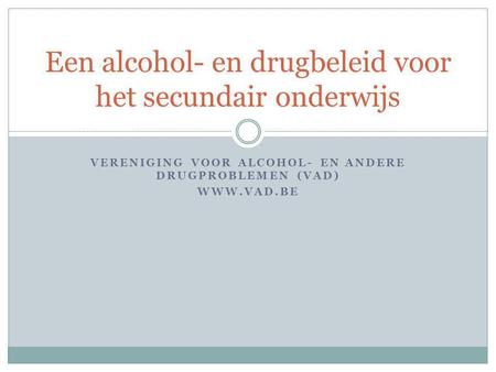 VERENIGING VOOR ALCOHOL- EN ANDERE DRUGPROBLEMEN (VAD) WWW.VAD.BE Een alcohol- en drugbeleid voor het secundair onderwijs.