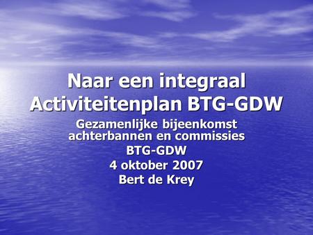 Naar een integraal Activiteitenplan BTG-GDW Gezamenlijke bijeenkomst achterbannen en commissies BTG-GDW 4 oktober 2007 Bert de Krey.
