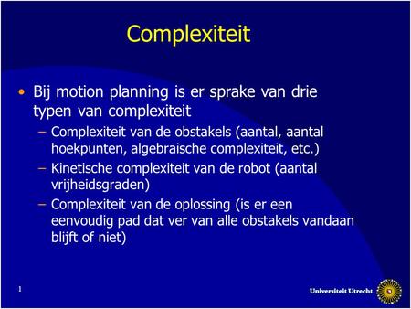 1 Complexiteit Bij motion planning is er sprake van drie typen van complexiteit –Complexiteit van de obstakels (aantal, aantal hoekpunten, algebraische.
