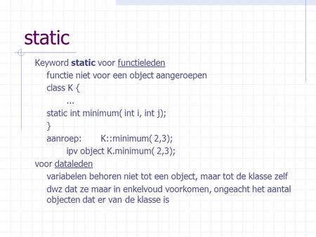 Static Keyword static voor functieleden functie niet voor een object aangeroepen class K {... static int minimum( int i, int j); } aanroep: K::minimum(