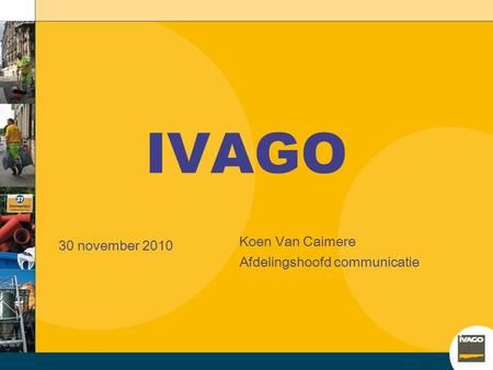IVAGO 30 november 2010 Koen Van Caimere Afdelingshoofd communicatie.