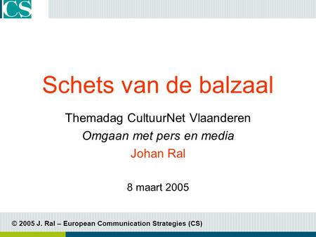 © 2005 J. Ral – European Communication Strategies (CS) Schets van de balzaal Themadag CultuurNet Vlaanderen Omgaan met pers en media Johan Ral 8 maart.