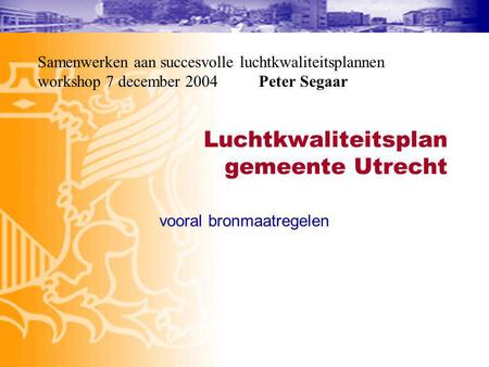 Luchtkwaliteitsplan gemeente Utrecht vooral bronmaatregelen Samenwerken aan succesvolle luchtkwaliteitsplannen workshop 7 december 2004 Peter Segaar.