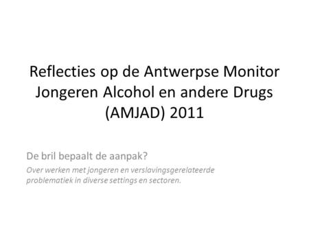 Reflecties op de Antwerpse Monitor Jongeren Alcohol en andere Drugs (AMJAD) 2011 De bril bepaalt de aanpak? Over werken met jongeren en verslavingsgerelateerde.