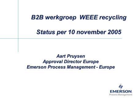 B2B werkgroep WEEE recycling Status per 10 november 2005 Aart Pruysen Approval Director Europe Emerson Process Management - Europe.