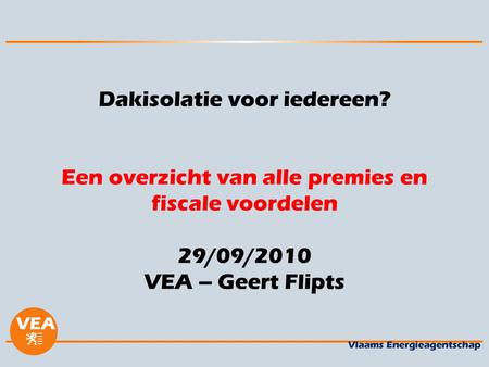 Dakisolatie voor iedereen? Een overzicht van alle premies en fiscale voordelen 29/09/2010 VEA – Geert Flipts.