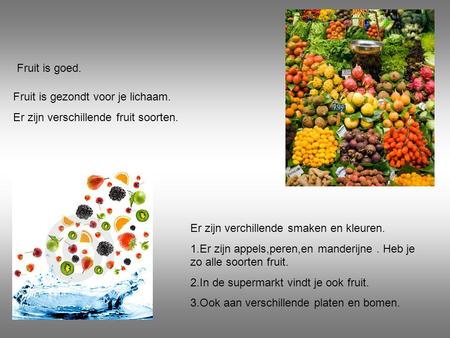 Fruit is goed. Fruit is gezondt voor je lichaam. Er zijn verschillende fruit soorten. Er zijn verchillende smaken en kleuren. 1.Er zijn appels,peren,en.