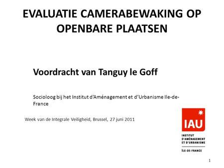EVALUATIE CAMERABEWAKING OP OPENBARE PLAATSEN Voordracht van Tanguy le Goff Socioloog bij het Institut d’Aménagement et d’Urbanisme Ile-de- France Week.
