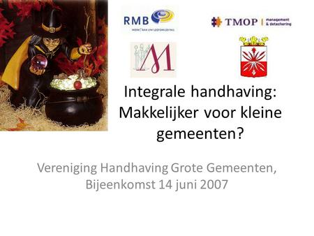 Integrale handhaving: Makkelijker voor kleine gemeenten? Vereniging Handhaving Grote Gemeenten, Bijeenkomst 14 juni 2007.
