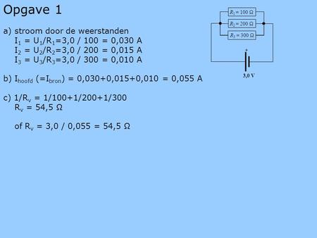 Opgave 1 a) stroom door de weerstanden I 1 = U 1 /R 1 =3,0 / 100 = 0,030 A I 2 = U 2 /R 2 =3,0 / 200 = 0,015 A I 3 = U 3 /R 3 =3,0 / 300 = 0,010 A b) I.