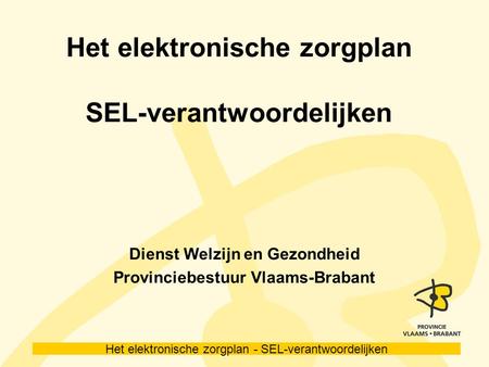 Het elektronische zorgplan - SEL-verantwoordelijken Het elektronische zorgplan SEL-verantwoordelijken Dienst Welzijn en Gezondheid Provinciebestuur Vlaams-Brabant.