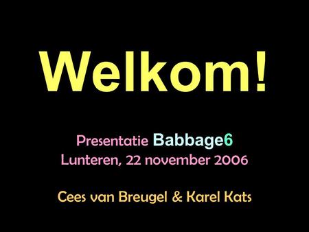 Welkom! Presentatie Babbage6 Lunteren, 22 november 2006 Cees van Breugel & Karel Kats.