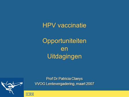 HPV vaccinatie Opportuniteiten en Uitdagingen Prof Dr Patricia Claeys VVOG Lentevergadering, maart 2007 Prof Dr Patricia Claeys VVOG Lentevergadering,