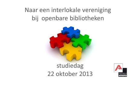 Naar een interlokale vereniging bij openbare bibliotheken studiedag 22 oktober 2013.