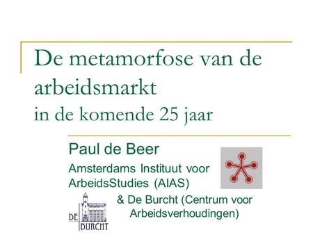De metamorfose van de arbeidsmarkt in de komende 25 jaar Paul de Beer Amsterdams Instituut voor ArbeidsStudies (AIAS) & De Burcht (Centrum voor Arbeidsverhoudingen)