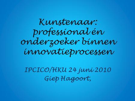Kunstenaar: professional én onderzoeker binnen innovatieprocessen IPCICO/HKU 24 juni 2010 Giep Hagoort,