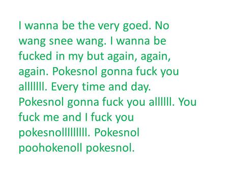 I wanna be the very goed. No wang snee wang. I wanna be fucked in my but again, again, again. Pokesnol gonna fuck you alllllll. Every time and day. Pokesnol.
