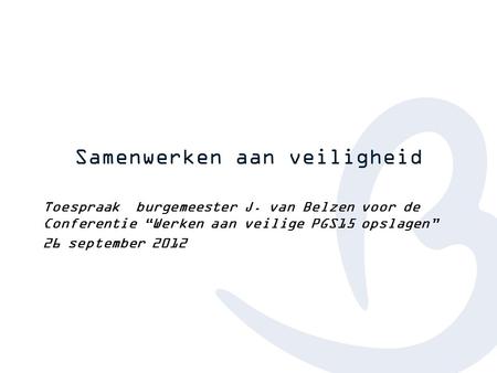 Samenwerken aan veiligheid Toespraak burgemeester J. van Belzen voor de Conferentie “Werken aan veilige PGS15 opslagen” 26 september 2012.