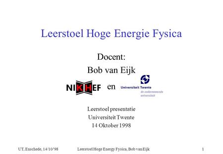 UT, Enschede, 14/10/'98Leerstoel Hoge Energy Fysica, Bob van Eijk1 Docent: Bob van Eijk en Leerstoel presentatie Universiteit Twente 14 Oktober 1998 Leerstoel.