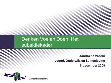 Gemeente Rotterdam Xandra de Vroom Jeugd, Onderwijs en Samenleving 8 december 2009 Denken Voelen Doen. Het subsidiekader.