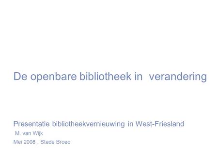 De openbare bibliotheek in verandering Presentatie bibliotheekvernieuwing in West-Friesland M. van Wijk Mei 2008, Stede Broec.