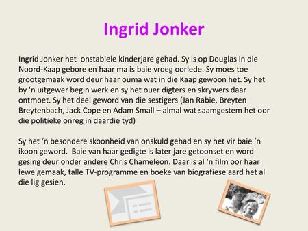 Ingrid Jonker Ingrid Jonker het onstabiele kinderjare gehad. Sy is op Douglas in die Noord-Kaap gebore en haar ma is baie vroeg oorlede. Sy moes toe grootgemaak.