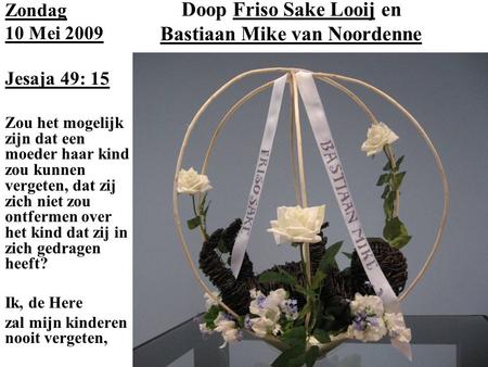 Doop Friso Sake Looij en Bastiaan Mike van Noordenne Zondag 10 Mei 2009 Jesaja 49: 15 Zou het mogelijk zijn dat een moeder haar kind zou kunnen vergeten,